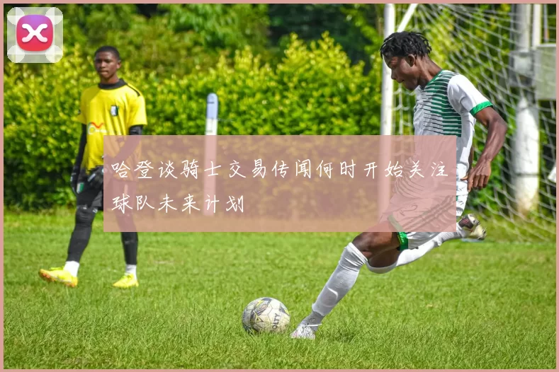 哈登谈骑士交易传闻何时开始关注球队未来计划