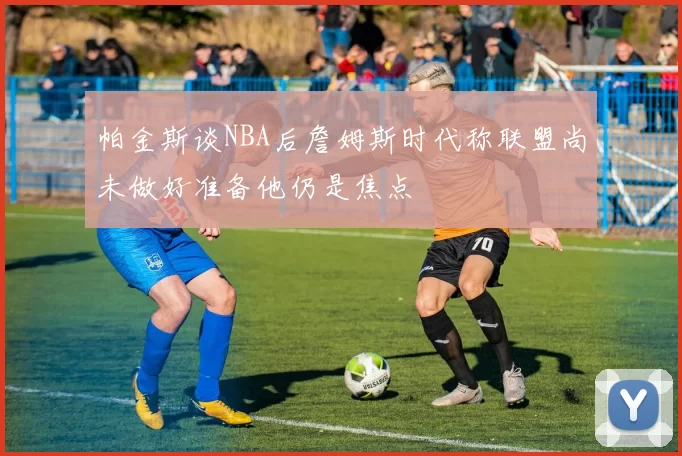 帕金斯谈NBA后詹姆斯时代称联盟尚未做好准备他仍是焦点