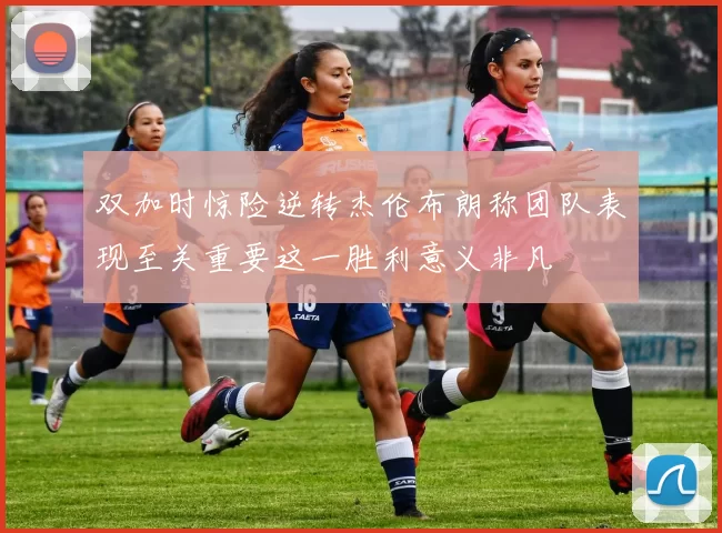 双加时惊险逆转杰伦布朗称团队表现至关重要这一胜利意义非凡