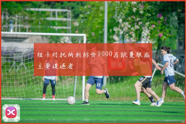 纽卡对托纳利标价9000万欧曼联成主要追逐者