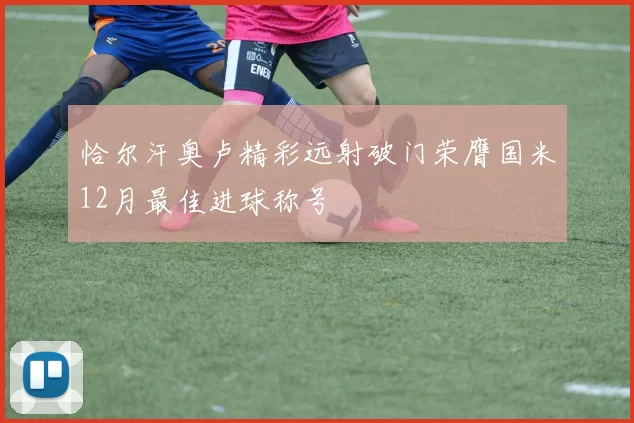 恰尔汗奥卢精彩远射破门荣膺国米12月最佳进球称号