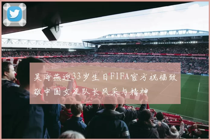 吴海燕迎33岁生日FIFA官方祝福致敬中国女足队长风采与精神