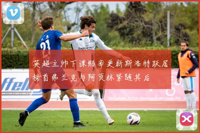 英超主帅下课赔率更新斯洛特跃居榜首弗兰克与阿莫林紧随其后