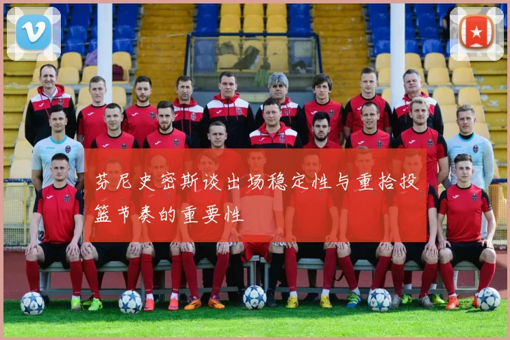 芬尼史密斯谈出场稳定性与重拾投篮节奏的重要性