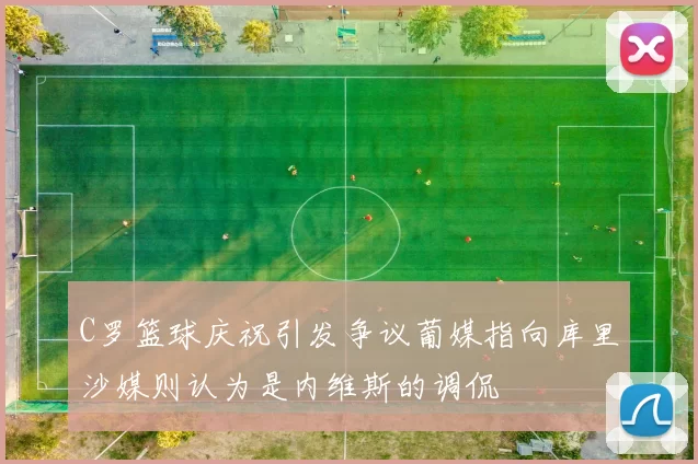 C罗篮球庆祝引发争议葡媒指向库里沙媒则认为是内维斯的调侃