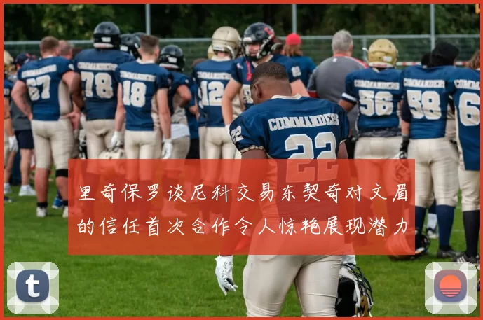 里奇保罗谈尼科交易东契奇对文眉的信任首次合作令人惊艳展现潜力