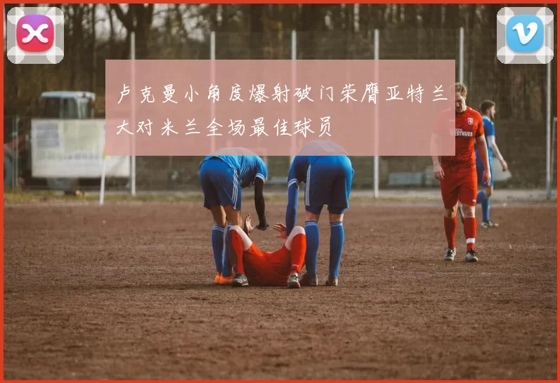 卢克曼小角度爆射破门荣膺亚特兰大对米兰全场最佳球员