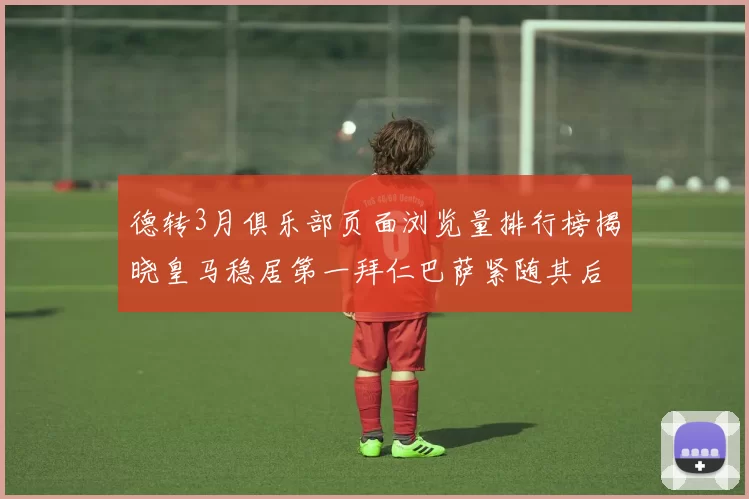 德转3月俱乐部页面浏览量排行榜揭晓皇马稳居第一拜仁巴萨紧随其后