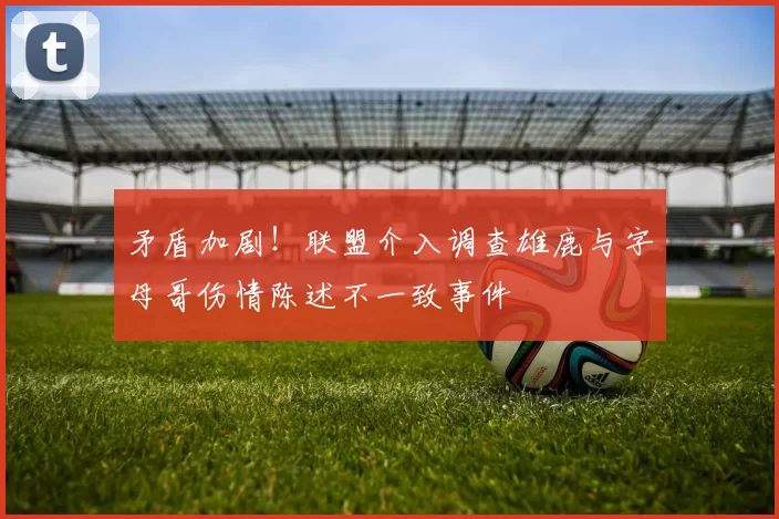 矛盾加剧！联盟介入调查雄鹿与字母哥伤情陈述不一致事件