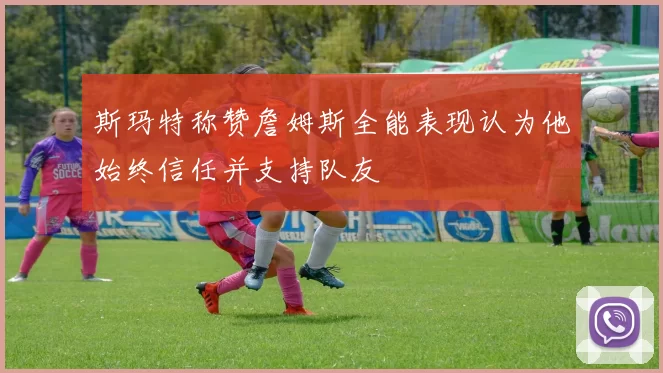斯玛特称赞詹姆斯全能表现认为他始终信任并支持队友