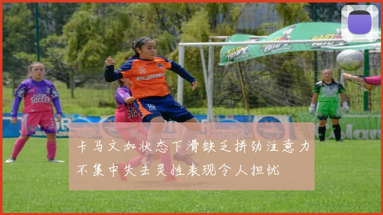卡马文加状态下滑缺乏拼劲注意力不集中失去灵性表现令人担忧