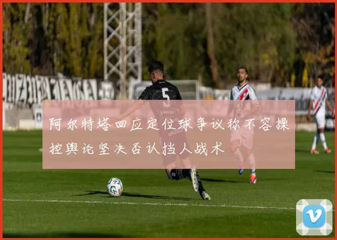 阿尔特塔回应定位球争议称不容操控舆论坚决否认挡人战术