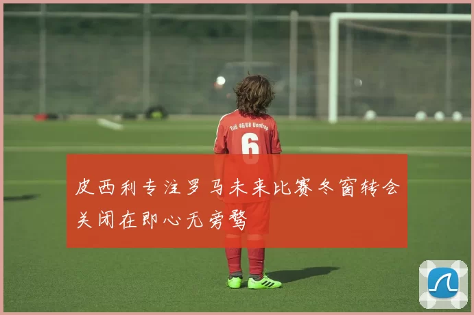 皮西利专注罗马未来比赛冬窗转会关闭在即心无旁骛