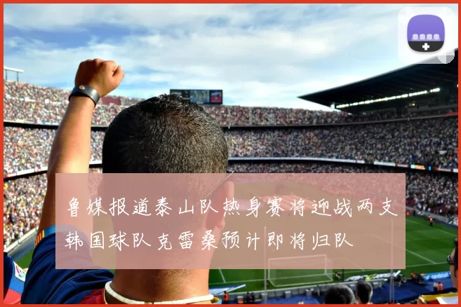 鲁媒报道泰山队热身赛将迎战两支韩国球队克雷桑预计即将归队