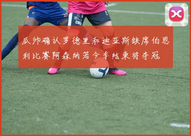瓜帅确认罗德里和迪亚斯缺席伯恩利比赛阿森纳若今季结束将夺冠