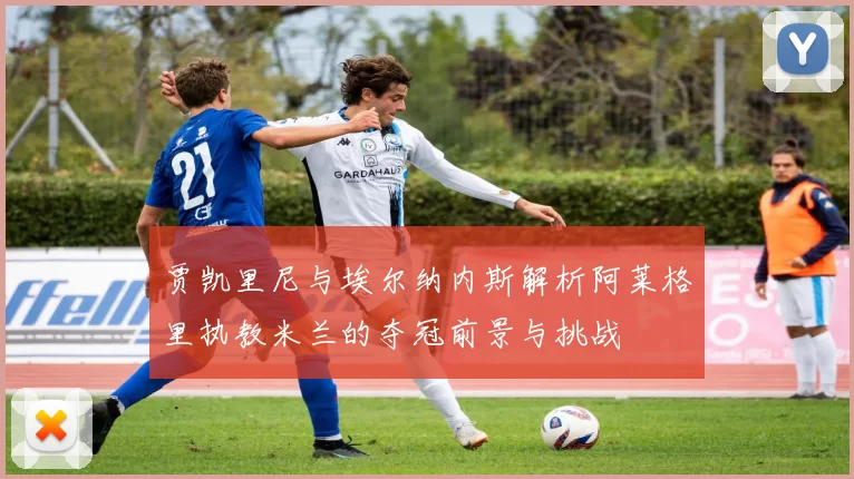 贾凯里尼与埃尔纳内斯解析阿莱格里执教米兰的夺冠前景与挑战