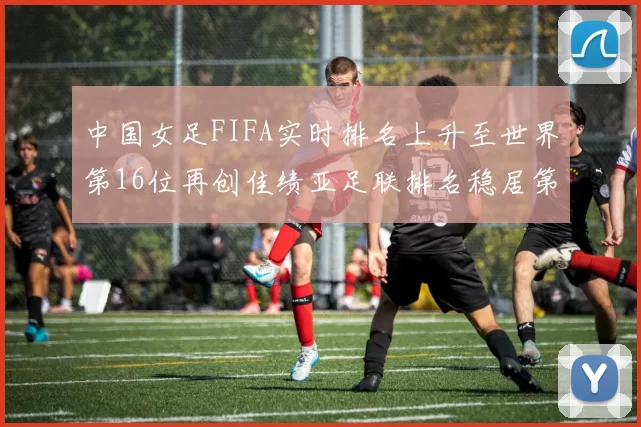 中国女足FIFA实时排名上升至世界第16位再创佳绩亚足联排名稳居第4位