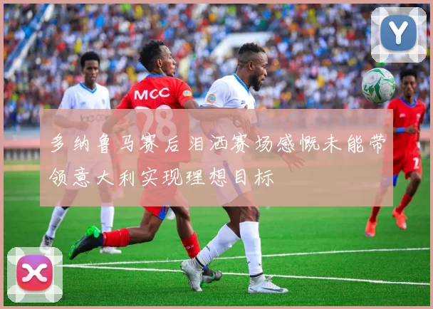 多纳鲁马赛后泪洒赛场感慨未能带领意大利实现理想目标