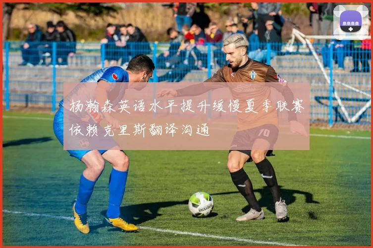 杨瀚森英语水平提升缓慢夏季联赛依赖克里斯翻译沟通